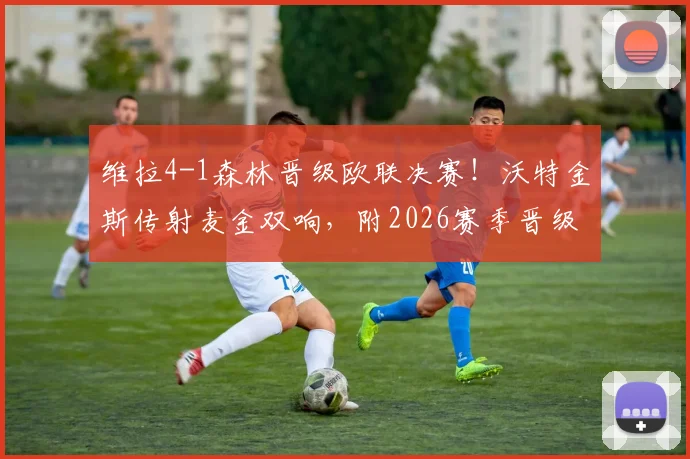维拉4-1森林晋级欧联决赛！沃特金斯传射麦金双响，附2026赛季晋级回顾