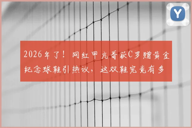 2026年了！网红甲亢哥获C罗赠黄金纪念球鞋引热议，这双鞋究竟有多珍贵？