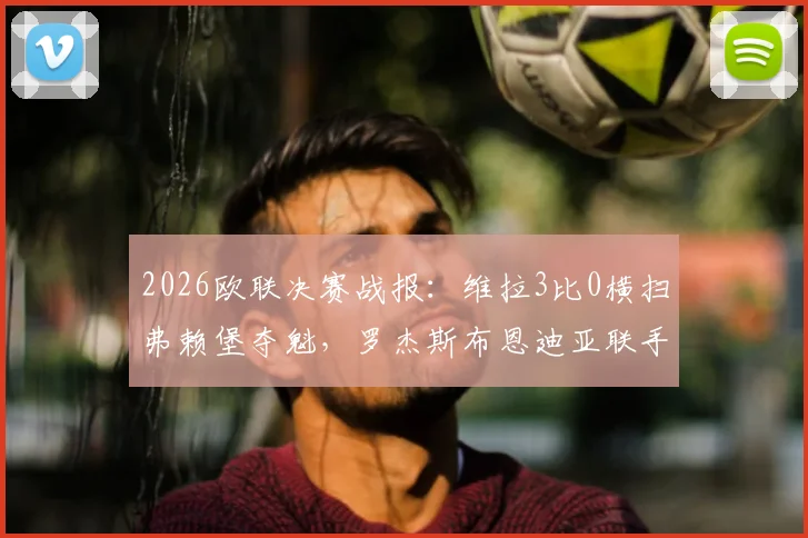 2026欧联决赛战报:维拉3比0横扫弗赖堡夺魁,罗杰斯布恩迪亚联手导演胜利,全程数据回顾