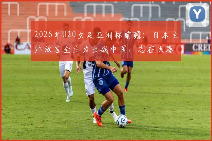 2026年U20女足亚洲杯前瞻:日本主帅放言全主力出战中国,志在决赛,附双方历史交锋与阵容解析