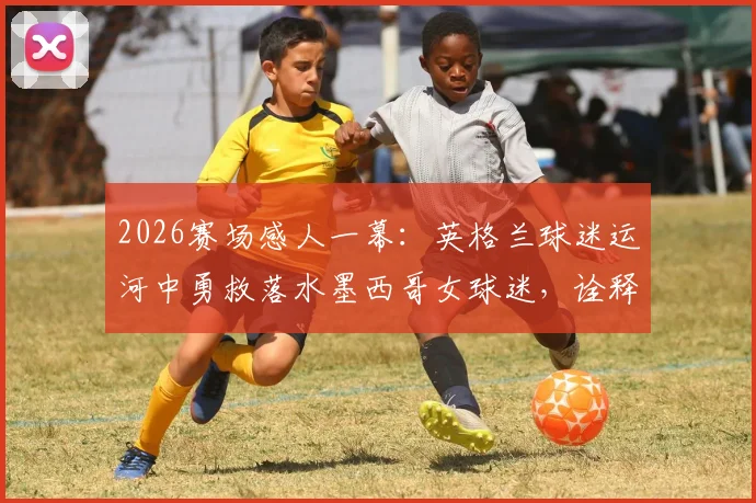 2026赛场感人一幕：英格兰球迷运河中勇救落水墨西哥女球迷，诠释足球真谛