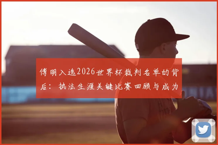 傅明入选2026世界杯裁判名单的背后：执法生涯关键比赛回顾与成为国际级裁判的艰辛之路
