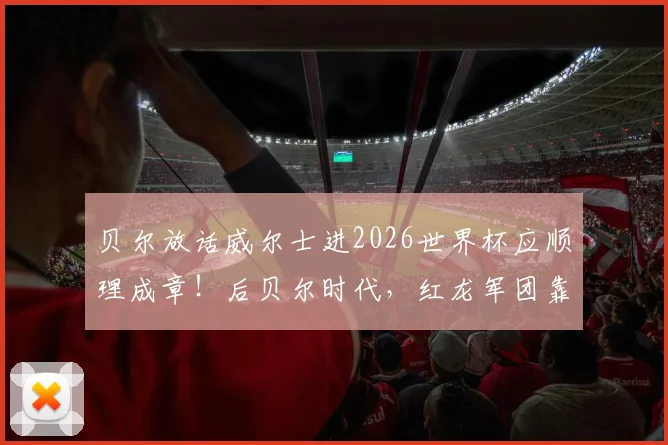 贝尔放话威尔士进2026世界杯应顺理成章！后贝尔时代，红龙军团靠啥连续突围？