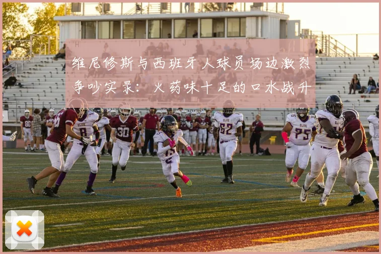 维尼修斯与西班牙人球员场边激烈争吵实录：火药味十足的口水战升级，西班牙人保级前景再蒙阴影