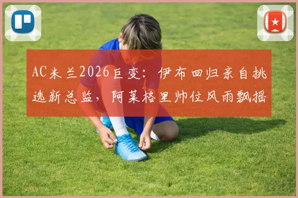 AC米兰2026巨变:伊布回归亲自挑选新总监,阿莱格里帅位风雨飘摇,谁将入主?