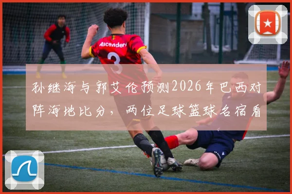 孙继海与郭艾伦预测2026年巴西对阵海地比分，两位足球篮球名宿看法不一引发热议