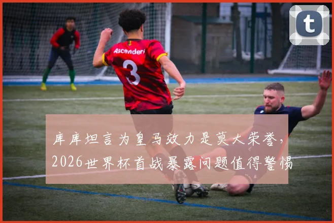库库坦言为皇马效力是莫大荣誉，2026世界杯首战暴露问题值得警惕，球迷如何理性看待球队征程？
