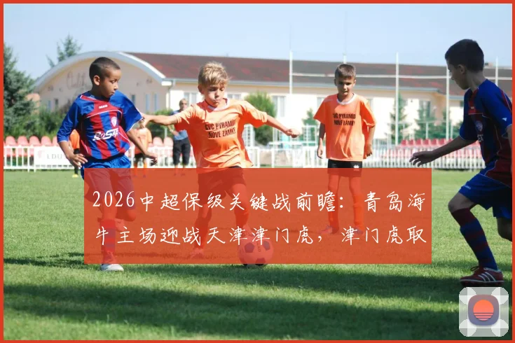 2026中超保级关键战前瞻:青岛海牛主场迎战天津津门虎,津门虎取胜能否成功脱险?