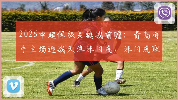 2026中超保级关键战前瞻：青岛海牛主场迎战天津津门虎，津门虎取胜能否成功脱险？