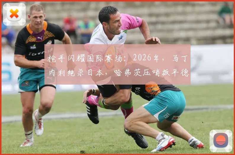 枪手闪耀国际赛场:2026年,马丁内利绝杀日本,哈弗茨压哨扳平德国战局