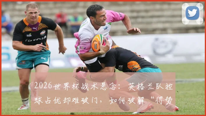 2026世界杯战术悬念：英格兰队控球占优却难破门，如何破解“得势不得分”困局？