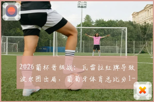 2026葡杯晋级战:瓦雷拉红牌导致波尔图出局,葡萄牙体育总比分1-0晋级决赛