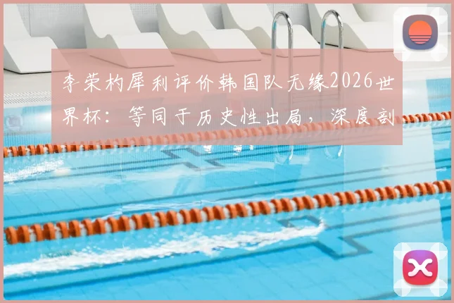 李荣杓犀利评价韩国队无缘2026世界杯:等同于历史性出局,深度剖析韩国足球当前困境与未来挑战