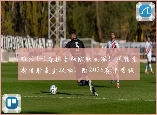 维拉4-1森林晋级欧联决赛！沃特金斯传射麦金双响，附2026赛季晋级回顾