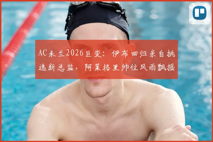 AC米兰2026巨变：伊布回归亲自挑选新总监，阿莱格里帅位风雨飘摇，谁将入主？
