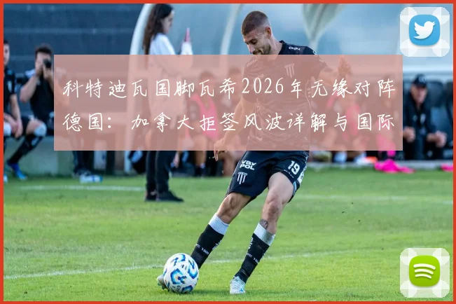 科特迪瓦国脚瓦希2026年无缘对阵德国：加拿大拒签风波详解与国际赛程影响
