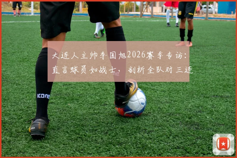 大连人主帅李国旭2026赛季专访:直言球员如战士,剖析全队对三连胜的强烈渴望与备战细节