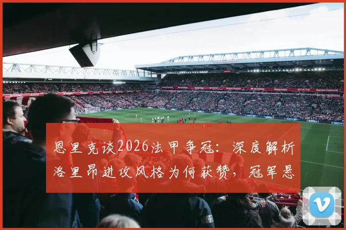 恩里克谈2026法甲争冠：深度解析洛里昂进攻风格为何获赞，冠军悬念究竟何在
