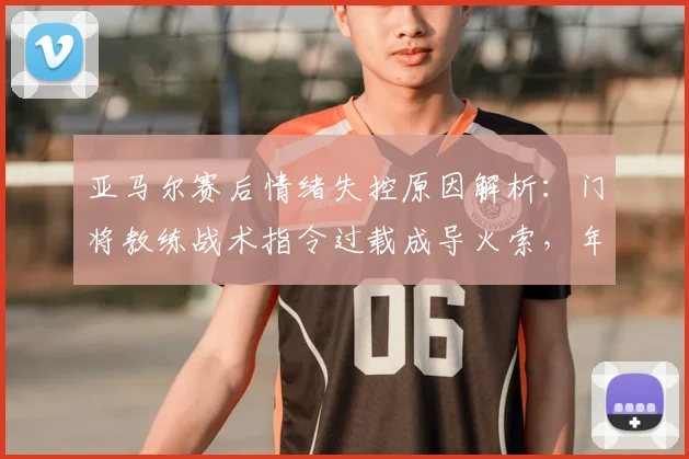 亚马尔赛后情绪失控原因解析：门将教练战术指令过载成导火索，年轻球员如何应对成焦点