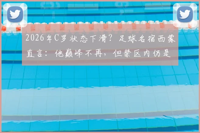 2026年C罗状态下滑?足球名宿西蒙直言:他巅峰不再,但禁区内仍是顶级杀手