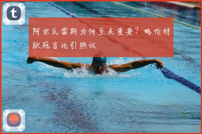 阿尔瓦雷斯为何至关重要？略伦特欧冠言论引热议