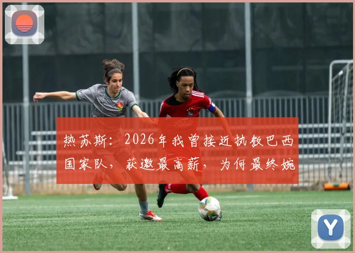 热苏斯：2026年我曾接近执教巴西国家队，获邀最高薪，为何最终婉拒？最新动态解析