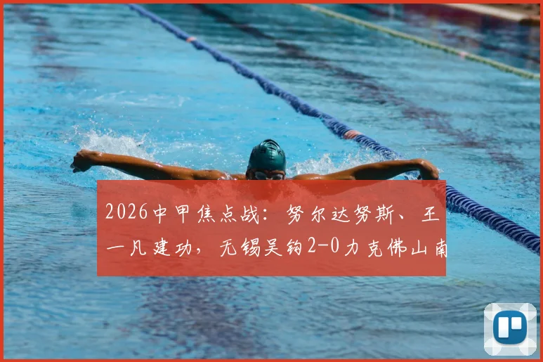 2026中甲焦点战：努尔达努斯、王一凡建功，无锡吴钩2-0力克佛山南狮，赛后战术解析与积分影响分析