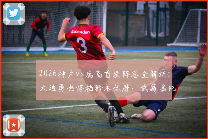 2026神户vs鹿岛首发阵容全解析：大迫勇也搭档铃木优磨，武藤嘉纪、莱奥状态引关注