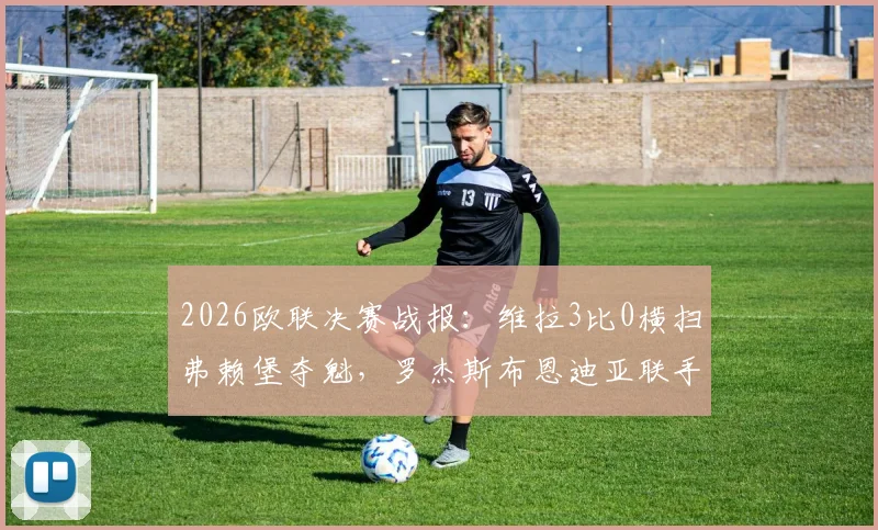 2026欧联决赛战报：维拉3比0横扫弗赖堡夺魁，罗杰斯布恩迪亚联手导演胜利，全程数据回顾