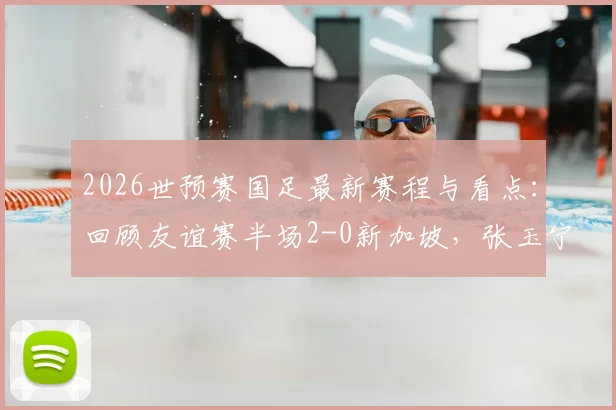 2026世预赛国足最新赛程与看点:回顾友谊赛半场2-0新加坡,张玉宁点射建功,附武磊等球员状态分析及历史交锋数据解读