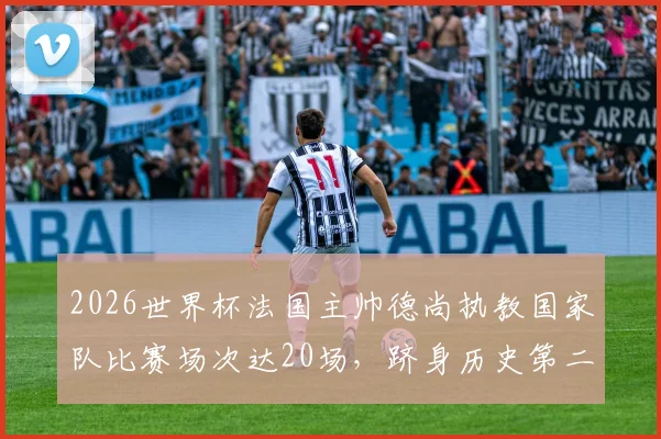 2026世界杯法国主帅德尚执教国家队比赛场次达20场，跻身历史第二位主教练名单