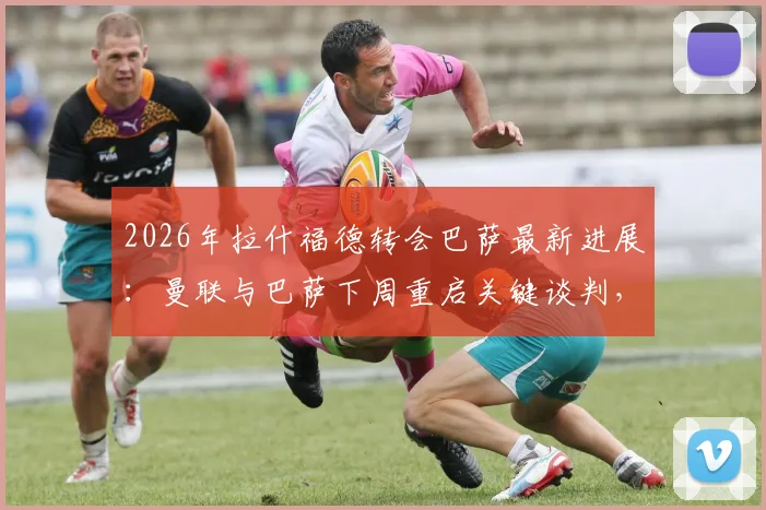2026年拉什福德转会巴萨最新进展：曼联与巴萨下周重启关键谈判，转会费与球员意愿成焦点