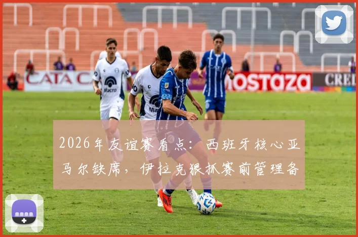 2026年友谊赛看点：西班牙核心亚马尔缺席，伊拉克狠抓赛前管理备战强敌