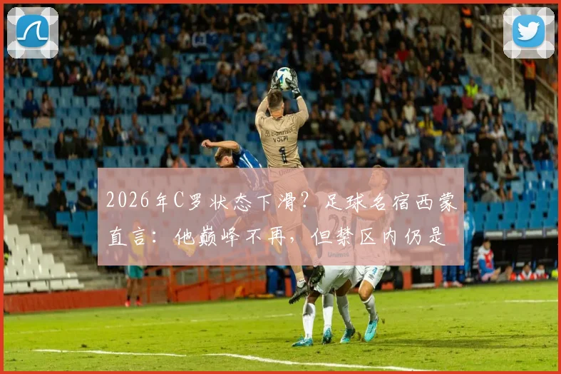 2026年C罗状态下滑？足球名宿西蒙直言：他巅峰不再，但禁区内仍是顶级杀手