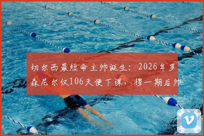 切尔西最短命主帅诞生：2026年罗森尼尔仅106天便下课，穆一期后帅位为何如此不稳？