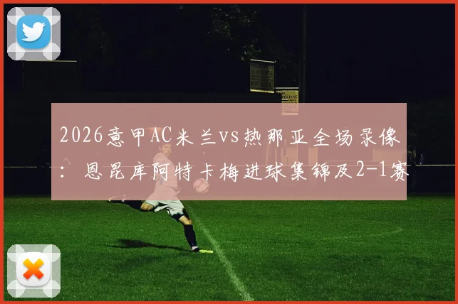 2026意甲AC米兰vs热那亚全场录像:恩昆库阿特卡梅进球集锦及2-1赛果深度解析