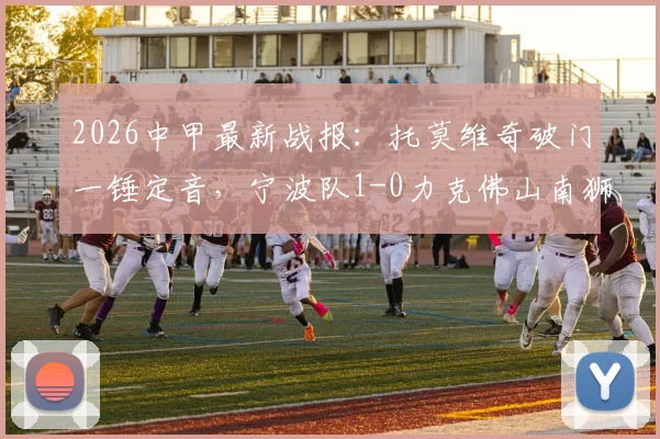 2026中甲最新战报:托莫维奇破门一锤定音,宁波队1-0力克佛山南狮,比赛回顾与进球分析