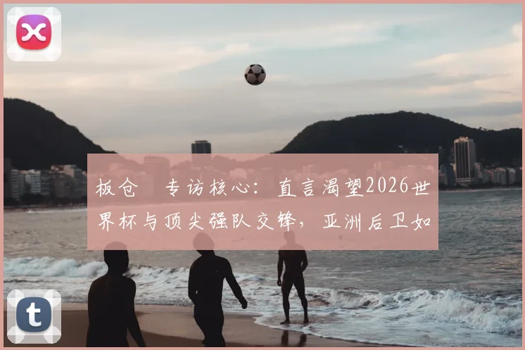板仓滉专访核心:直言渴望2026世界杯与顶尖强队交锋,亚洲后卫如何备战顶级较量?