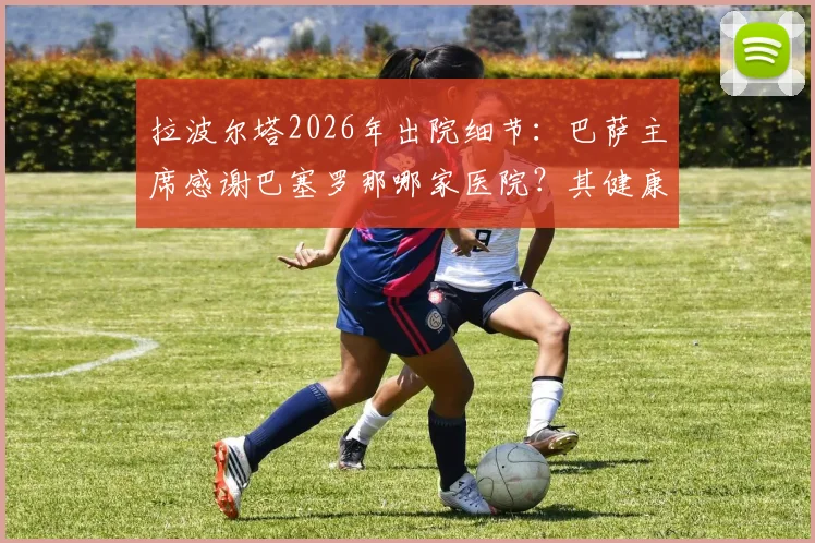 拉波尔塔2026年出院细节:巴萨主席感谢巴塞罗那哪家医院?其健康管理给球迷什么启示