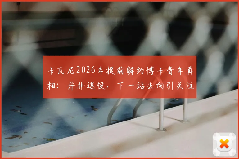 卡瓦尼2026年提前解约博卡青年真相：并非退役，下一站去向引关注，解析离队三大主因