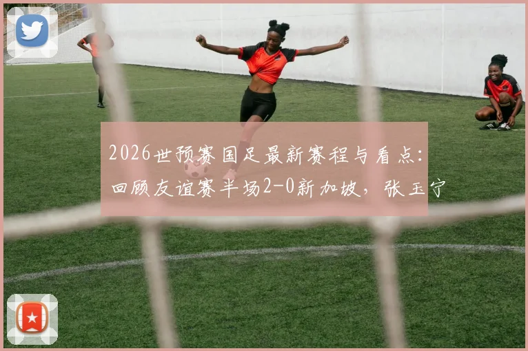 2026世预赛国足最新赛程与看点:回顾友谊赛半场2-0新加坡,张玉宁点射建功,附武磊等球员状态分析及历史交锋数据解读