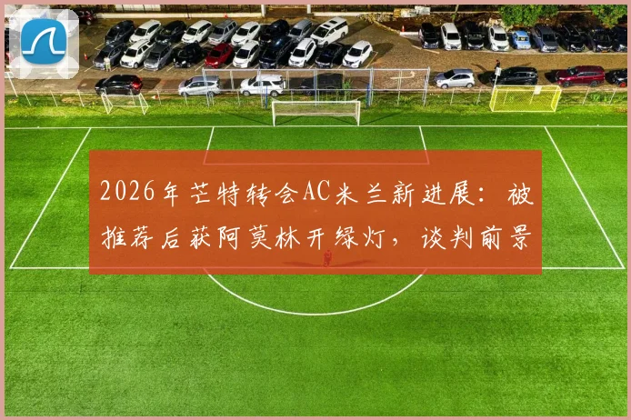 2026年芒特转会AC米兰新进展：被推荐后获阿莫林开绿灯，谈判前景深度分析