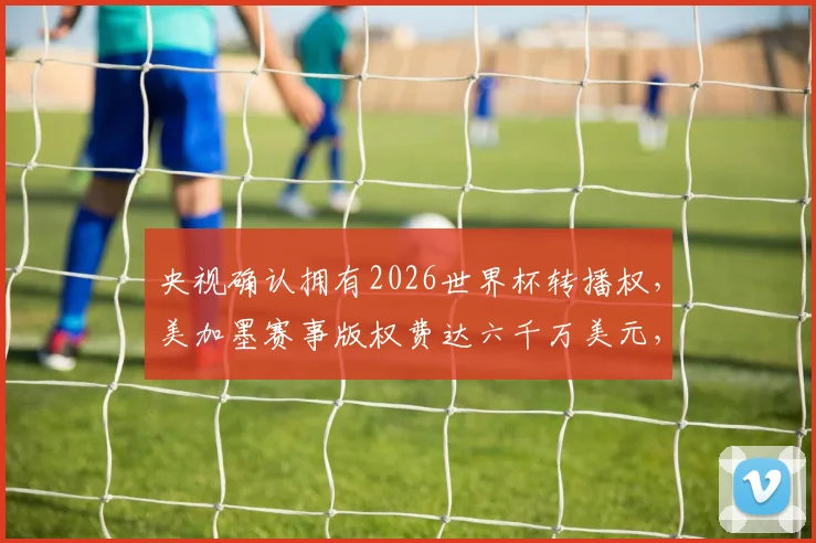 央视确认拥有2026世界杯转播权，美加墨赛事版权费达六千万美元，国内观看渠道解析