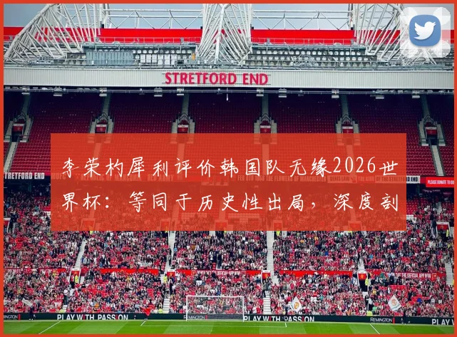 李荣杓犀利评价韩国队无缘2026世界杯：等同于历史性出局，深度剖析韩国足球当前困境与未来挑战