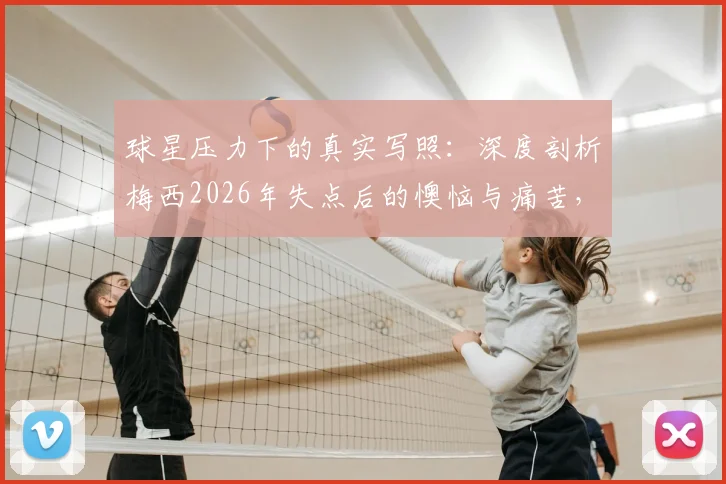 球星压力下的真实写照：深度剖析梅西2026年失点后的懊恼与痛苦，看他如何面对“辜负队友”的自责与泪水