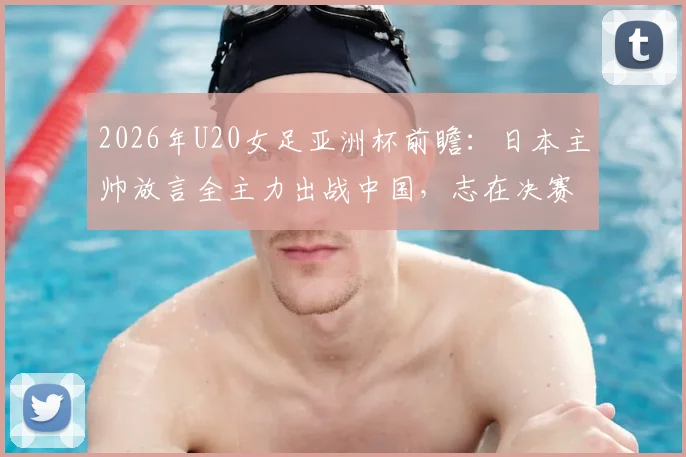 2026年U20女足亚洲杯前瞻：日本主帅放言全主力出战中国，志在决赛，附双方历史交锋与阵容解析