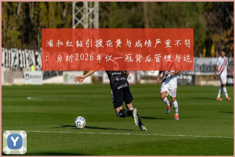 浦和红钻引援花费与成绩严重不符：分析2026年仅一冠背后管理与运营问题，附J联赛投入产出失衡案例