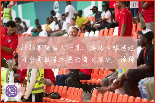 2026赛场感人一幕:英格兰球迷运河中勇救落水墨西哥女球迷,诠释足球真谛