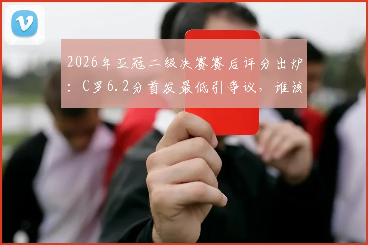 2026年亚冠二级决赛赛后评分出炉:C罗6.2分首发最低引争议,谁该为球队出局负责?