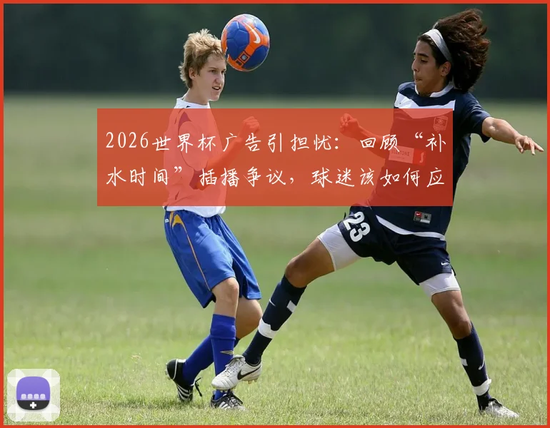 2026世界杯广告引担忧:回顾“补水时间”插播争议,球迷该如何应对观赛体验下滑?
